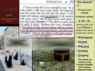 “the desired”
in Hebrew is
spelled:
himda
He–Mem–Del
The equivalent
word in Arabic
Is “Ahmad”–
the name of the
Prophet (pbuh)(NIV) New International Version
(NIV)
New International
Version
The present house (Ummah)
The former
house (Ummah)
“the desired”
or - dffffffffff
Pronounced:
H'imd
In Hebrew. spelled:
He-Mem-Del
same as the root
word H'amd in
Arabic from which
comes the names:
 Muh'ammad
 Ah'mad
 Mah'mud
 H'aamid
 H'ameed
The above are
names of the
Prophet (SAAW)
that express
intense Praise
‫ת‬ ַּ‫ד‬ ְ‫מ‬ ֶ‫ח‬
 