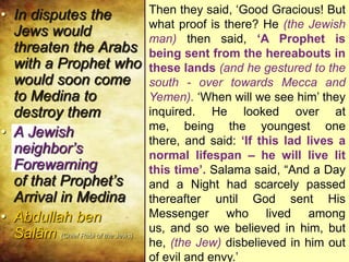 Salama bin Salam bin Waqsh – Said: “We
had a Jewish neighbor from the family of
Banu Abdul Ash-hal; and he came out of
his house one day to us. At that time I was
the youngest of my household. I was lying
in the courtyard of my family’s house. The
Jew talked about the Resurrection, the
Reckoning, the Scales, Paradise and
Hellfire. This he told to Idolaters who did
not believe in any life after death. They
replied, ‘Come on now! You really think
people can be sent after their death to
some place where there is a paradise and
a fire where they will be punished for their
deeds.’ ‘Yes indeed!’ he replied. ‘And by
Him by whom oaths are sworn, Anyone
going into that fire would prefer being
placed in the hottest oven in the house
and having it covered over him, and he
being let out of it only the next day’
• In disputes the
Jews would
threaten the Arabs
with a Prophet who
would soon come
to Medina to
destroy them
• A Jewish
neighbor’s
Forewarning
of that Prophet’s
Arrival in Medina
• Abdullah ben
Salâm (Chief Rabi of the Jews)
Then they said, ‘Good Gracious! But
what proof is there? He (the Jewish
man) then said, ‘A Prophet is
being sent from the hereabouts in
these lands (and he gestured to the
south - over towards Mecca and
Yemen). ‘When will we see him’ they
inquired. He looked over at me,
being the youngest one there, and
said: ‘If this lad lives a normal
lifespan – he will live lit this time’.
Salama said, “And a Day and a
Night had scarcely passed
thereafter until God sent His
Messenger who lived among us,
and so we believed in him, but he,
(the Jew) disbelieved in him out of
evil and envy.’
 