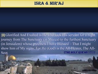 Glorified And Exalted is He who took His servant for a night
journey from The Sanctuary (in Mecca) to the furthest Sanctuary
(in Jerusalem) whose precincts I have Blessed – That I might
show him of My signs; For He (God) is the All-Hearer, The All-
Seer.
Isra & Mir’aj
(TheHolyQur’an17:1)
َ ‫هالحرها‬ ‫هالمسخد‬ ‫من‬ ‫لمال‬ ‫بعبده‬ ‫أسرى‬ ‫هاللذى‬ ‫سبحان‬
‫ءهاماتنا‬ ‫من‬ ‫لنرمه‬ ‫حوله‬ ‫باركنا‬ ‫هالذى‬ ‫هاألقصا‬ ‫هالمسخد‬ ‫إلى‬
‫هالبصمر‬ ‫هالسممع‬ ‫ِو‬ ‫إنه‬
 