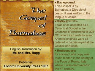  Background:
This Gospel is by Barnabas,
a Disciple of Jesus. It was
written in the tongue of
Jesus himself, Aramaic.
 History:
It was once accepted as a
Canonical Gospel in the
Churches of Alexandria till 325
CE, where its translations and
Aramaic originals were all
ordered to be destroyed at the
Council of Nicaea.
English Translation by:
Mr. and Mrs. Ragg
Publisher:
Oxford University Press 1907
 Rediscovery:
Its ancient Latin copy was
found hidden in the library of
the Pope of Rome, Italy
where it was discovered in
the 4th century.
 