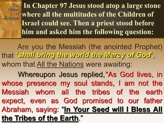 Are you the Messiah (the anointed Prophet)
that ‘
whom that All the Nations were awaiting:
Whereupon Jesus replied,“As God lives, in
whose presence my soul stands, I am not the
Messiah whom all the tribes of the earth expect,
even as God promised to our father Abraham,
saying: “In Your Seed will I Bless All the Tribes
of the Earth.”
In Chapter 97 Jesus stood atop a large stone
where all the multitudes of the Children of
Israel could see. Then a priest stood before
him and asked him the following question:
‘shall bring the world the Mercy of God’,
 