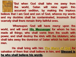 “But when God shall take me away from
the world, Satan will raise again this
accursed sedition, by making the impious
believe that I am God and son of God, whence my words
and my doctrine shall be contaminated, insomuch that
scarcely shall there remain thirty faithful ones.
Whereupon God will have mercy upon the world,
and will send His Messenger for whom he has made all
things; who shall come from the south with power, and
shall destroy the idols with the idolaters; who shall take
away the dominion of Satan which he hath over men.
He shall bring with him The Mercy of God for
salvation of them that shall believe in him, and Blessed is
he who shall believe his words.
 