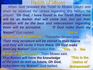 When God revealed the Torah to Moses (pbuh)
and when he received the verses regarding this
Nation, he prayed: `Oh God, I have found in the
Torah that there will be an Nation that will come last,
but yet their position will be the best and
intercession regarding them will be accepted, ‘O
God make them my Nation!' God replied,
Hadith of Moses
'This is
the Nation of Muhammad.' Thereafter Moses said,
`Their Holy scripture will be stored in their hearts
and they will recite it from there, Oh God make
them my Nation!' God replied that,
Then Moses said,
`That Nation will have the knowledge
of the past as well as future, Oh God,
make them my Nation!' God replied,
'This is the
Nation of Muhammad.'
'This is the
Nation of
Muhammad!'
 
