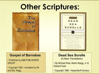 Other Scriptures:
Gospel of Barnabas
• Published by A&B PUBLISHERS
GROUP
• Copyright 1993 - translated by Mr.
and Mrs. Ragg
Dead Sea Scrolls
(A New Translation)
• By Michael Wise, Martin Abegg, Jr. &
Edward Cook
• Copyright 1996 - HarperSanFrancisco
 