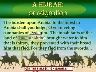 A Hijrah:
or Migration
THEBIBLE[KJV] – Isaiah21:13-15
The burden upon Arabia. In the forest in
Arabia shall you lodge, O ye traveling
companies of Dedanim. The inhabitants of the
land of Tema (i.e.Medina) brought water to him
that is thirsty, they prevented with their bread
him that fled. For they fled from the swords…
 