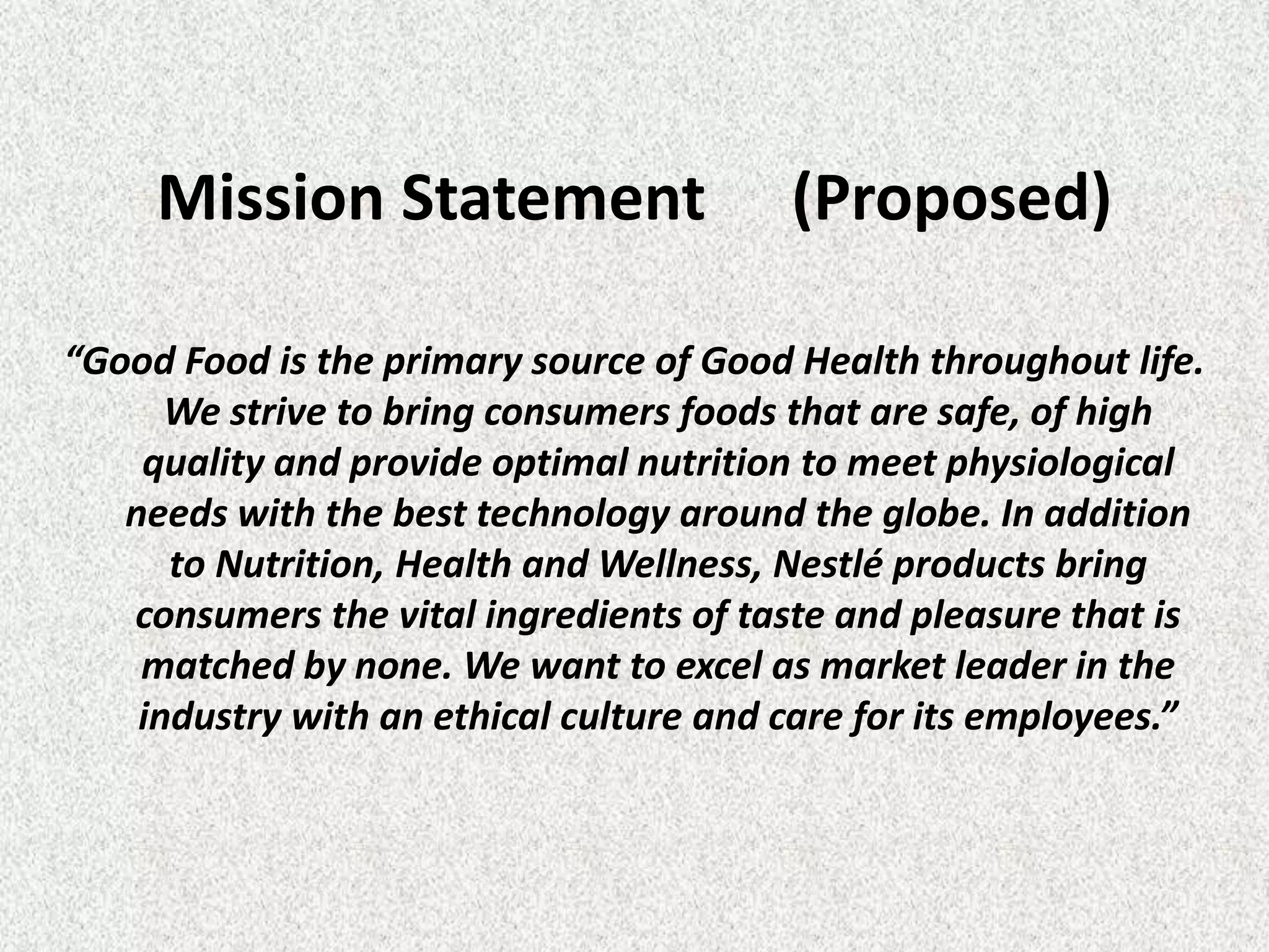 Mission Statement                   (Proposed)

“Good Food is the primary source of Good Health throughout life.
      We strive to bring consumers foods that are safe, of high
    quality and provide optimal nutrition to meet physiological
   needs with the best technology around the globe. In addition
      to Nutrition, Health and Wellness, Nestlé products bring
   consumers the vital ingredients of taste and pleasure that is
    matched by none. We want to excel as market leader in the
    industry with an ethical culture and care for its employees.”
 