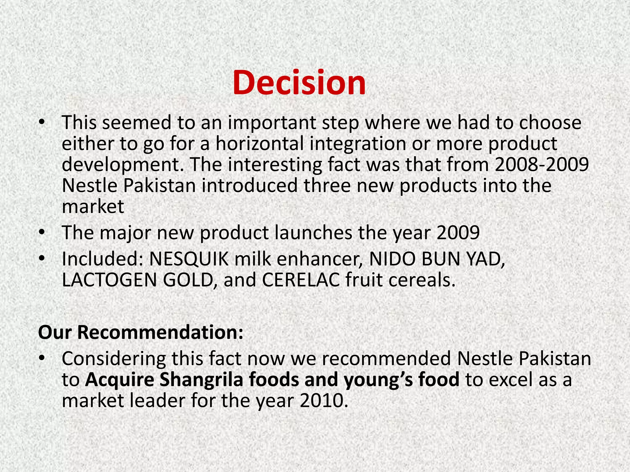 Decision
• This seemed to an important step where we had to choose
  either to go for a horizontal integration or more product
  development. The interesting fact was that from 2008-2009
  Nestle Pakistan introduced three new products into the
  market
• The major new product launches the year 2009
• Included: NESQUIK milk enhancer, NIDO BUN YAD,
  LACTOGEN GOLD, and CERELAC fruit cereals.

Our Recommendation:
• Considering this fact now we recommended Nestle Pakistan
  to Acquire Shangrila foods and young’s food to excel as a
  market leader for the year 2010.
 