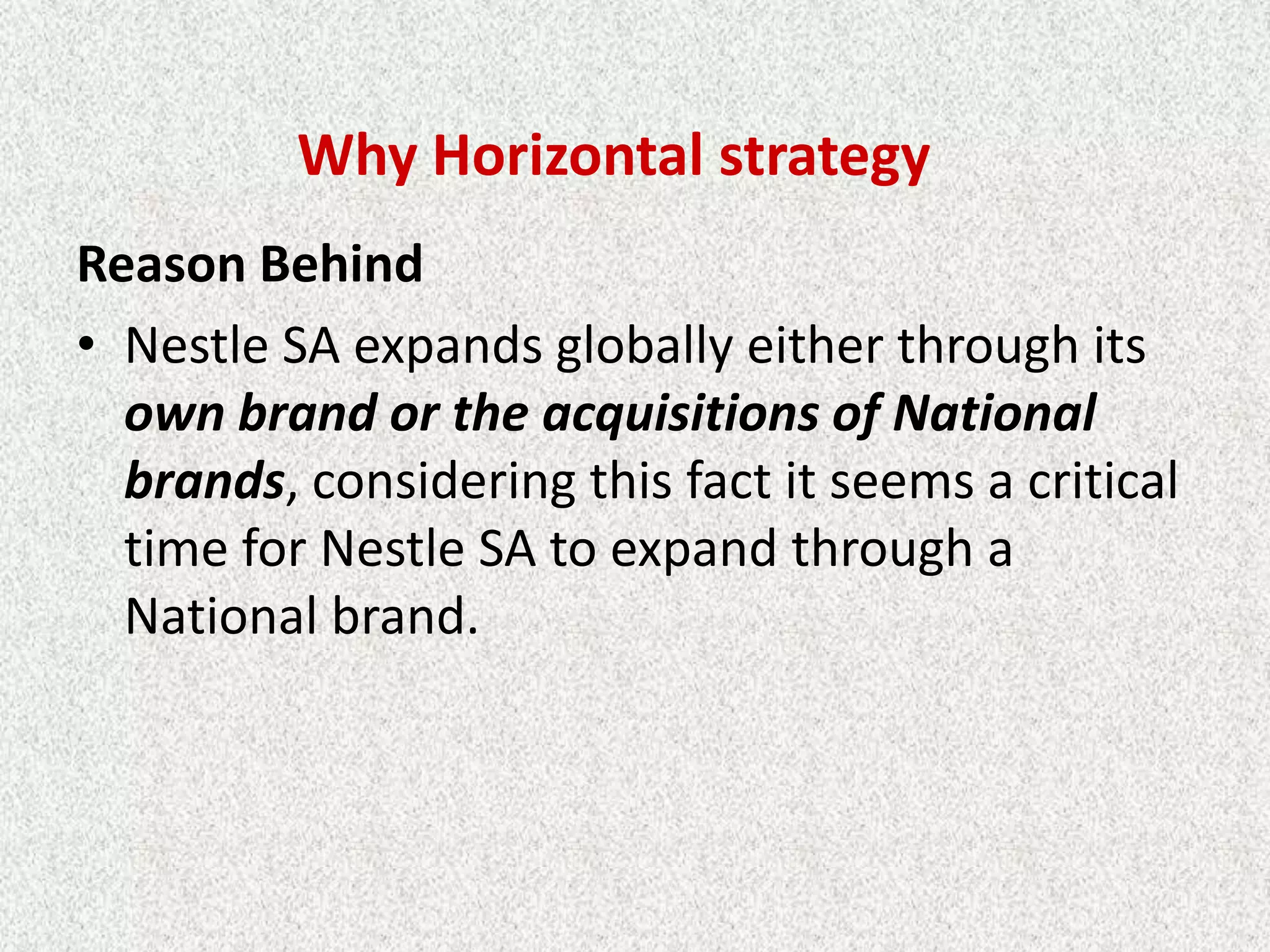 Why Horizontal strategy
Reason Behind
• Nestle SA expands globally either through its
  own brand or the acquisitions of National
  brands, considering this fact it seems a critical
  time for Nestle SA to expand through a
  National brand.
 