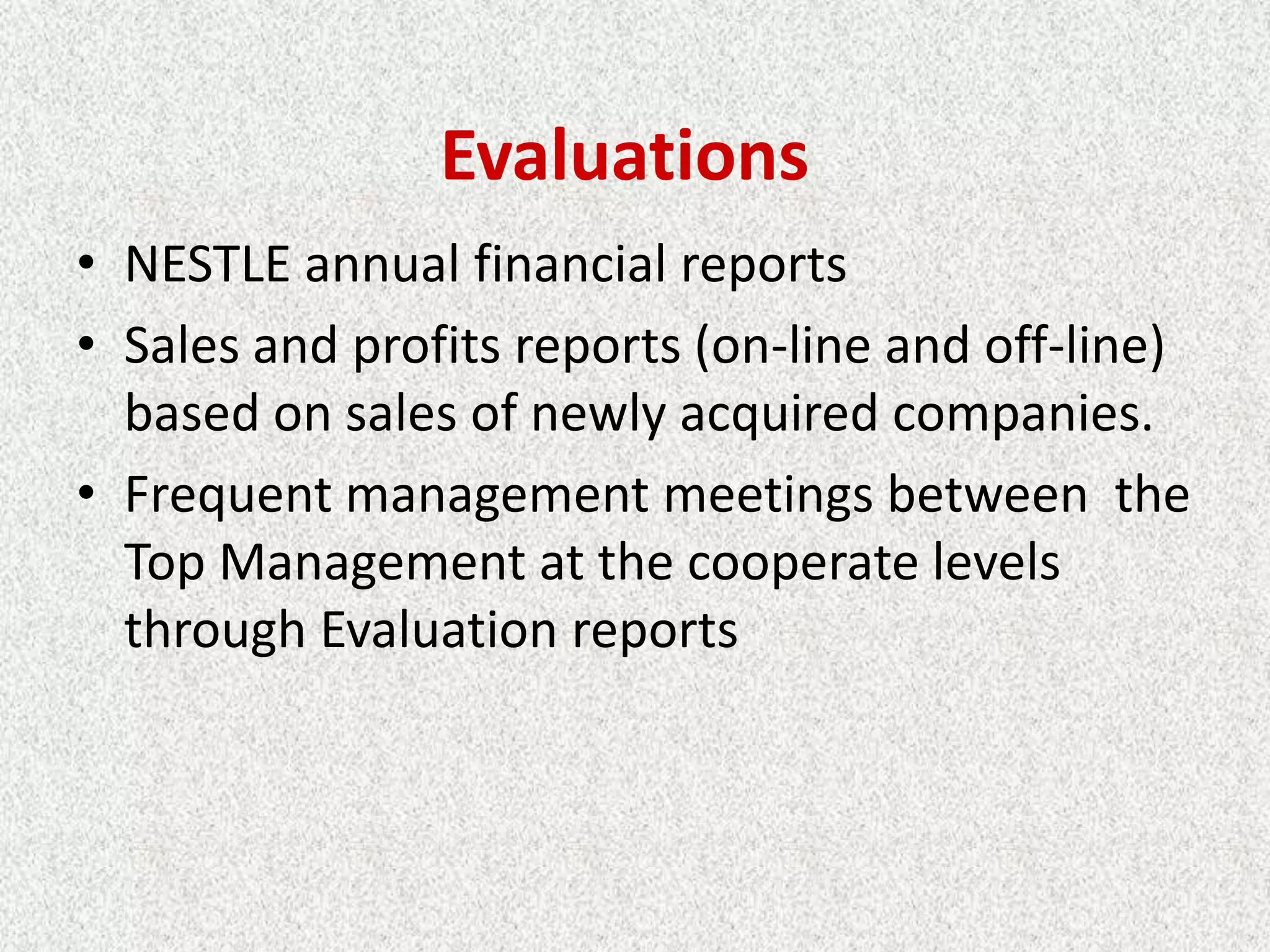 Evaluations
• NESTLE annual financial reports
• Sales and profits reports (on-line and off-line)
  based on sales of newly acquired companies.
• Frequent management meetings between the
  Top Management at the cooperate levels
  through Evaluation reports
 