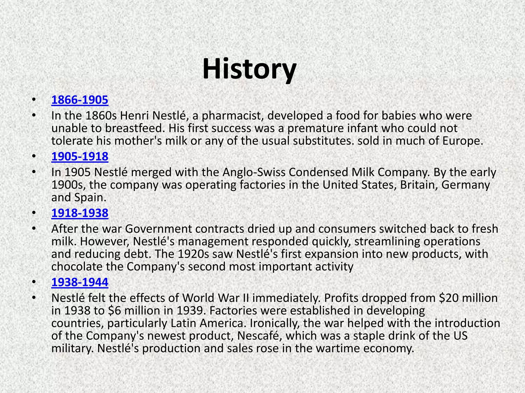 History
•   1866-1905
•   In the 1860s Henri Nestlé, a pharmacist, developed a food for babies who were
    unable to breastfeed. His first success was a premature infant who could not
    tolerate his mother's milk or any of the usual substitutes. sold in much of Europe.
•   1905-1918
•   In 1905 Nestlé merged with the Anglo-Swiss Condensed Milk Company. By the early
    1900s, the company was operating factories in the United States, Britain, Germany
    and Spain.
•   1918-1938
•   After the war Government contracts dried up and consumers switched back to fresh
    milk. However, Nestlé's management responded quickly, streamlining operations
    and reducing debt. The 1920s saw Nestlé's first expansion into new products, with
    chocolate the Company's second most important activity
•   1938-1944
•   Nestlé felt the effects of World War II immediately. Profits dropped from $20 million
    in 1938 to $6 million in 1939. Factories were established in developing
    countries, particularly Latin America. Ironically, the war helped with the introduction
    of the Company's newest product, Nescafé, which was a staple drink of the US
    military. Nestlé's production and sales rose in the wartime economy.
 