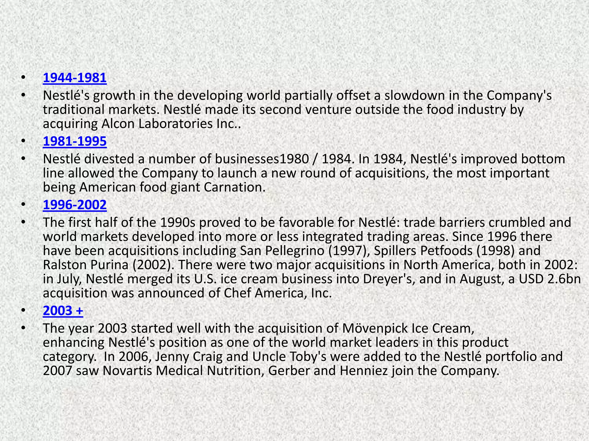 •   1944-1981
•   Nestlé's growth in the developing world partially offset a slowdown in the Company's
    traditional markets. Nestlé made its second venture outside the food industry by
    acquiring Alcon Laboratories Inc..
•   1981-1995
•   Nestlé divested a number of businesses1980 / 1984. In 1984, Nestlé's improved bottom
    line allowed the Company to launch a new round of acquisitions, the most important
    being American food giant Carnation.
•   1996-2002
•   The first half of the 1990s proved to be favorable for Nestlé: trade barriers crumbled and
    world markets developed into more or less integrated trading areas. Since 1996 there
    have been acquisitions including San Pellegrino (1997), Spillers Petfoods (1998) and
    Ralston Purina (2002). There were two major acquisitions in North America, both in 2002:
    in July, Nestlé merged its U.S. ice cream business into Dreyer's, and in August, a USD 2.6bn
    acquisition was announced of Chef America, Inc.
•   2003 +
•   The year 2003 started well with the acquisition of Mövenpick Ice Cream,
    enhancing Nestlé's position as one of the world market leaders in this product
    category. In 2006, Jenny Craig and Uncle Toby's were added to the Nestlé portfolio and
    2007 saw Novartis Medical Nutrition, Gerber and Henniez join the Company.
 