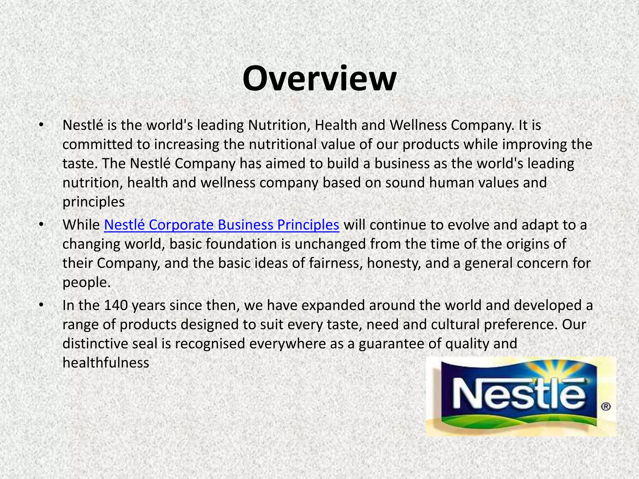 Overview
•   Nestlé is the world's leading Nutrition, Health and Wellness Company. It is
    committed to increasing the nutritional value of our products while improving the
    taste. The Nestlé Company has aimed to build a business as the world's leading
    nutrition, health and wellness company based on sound human values and
    principles
•   While Nestlé Corporate Business Principles will continue to evolve and adapt to a
    changing world, basic foundation is unchanged from the time of the origins of
    their Company, and the basic ideas of fairness, honesty, and a general concern for
    people.
•   In the 140 years since then, we have expanded around the world and developed a
    range of products designed to suit every taste, need and cultural preference. Our
    distinctive seal is recognised everywhere as a guarantee of quality and
    healthfulness
 