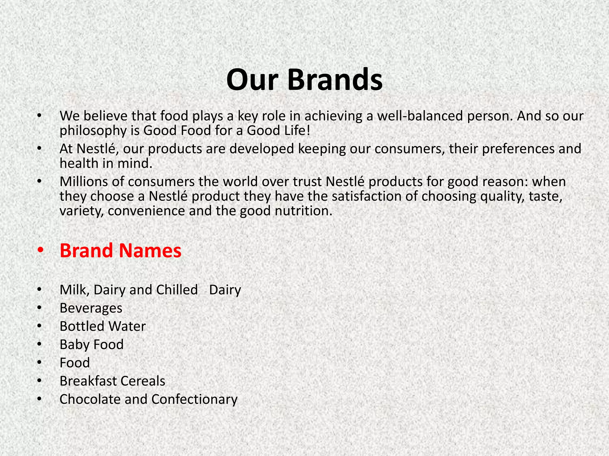 Our Brands
•   We believe that food plays a key role in achieving a well-balanced person. And so our
    philosophy is Good Food for a Good Life!
•   At Nestlé, our products are developed keeping our consumers, their preferences and
    health in mind.
•   Millions of consumers the world over trust Nestlé products for good reason: when
    they choose a Nestlé product they have the satisfaction of choosing quality, taste,
    variety, convenience and the good nutrition.

• Brand Names
•   Milk, Dairy and Chilled Dairy
•   Beverages
•   Bottled Water
•   Baby Food
•   Food
•   Breakfast Cereals
•   Chocolate and Confectionary
 