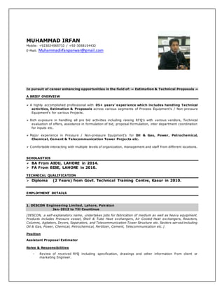 MUHAMMAD IRFAN
Mobile: +923024565732 / +92-3058154432
E-Mail: Muhammadirfanpanwar@gmail.com
In pursuit of career enhancing opportunities in the field of: ~ Estimation & Technical Proposals ~
A BRIEF OVERVIEW
 A highly accomplished professional with 05+ years’ experience which includes handling Technical
activities, Estimation & Proposals across various segments of Process Equipment’s / Non-pressure
Equipment’s for various Projects.
 Rich exposure in handling all pre bid activities including raising RFQ’s with various vendors, Technical
evaluation of offers, assistance in formulation of bid, proposal formulation, inter department coordination
for inputs etc.
 Major experience in Pressure / Non-pressure Equipment’s for Oil & Gas, Power, Petrochemical,
Chemical, Cement & Telecommunication Tower Projects etc.
 Comfortable interacting with multiple levels of organization, management and staff from different locations.
SCHOLASTICS
 BA From AIOU, LAHORE in 2014.
 FA From BISE, LAHORE in 2010.
TECHNICAL QUALIFICATION
 Diploma (2 Years) from Govt. Technical Training Centre, Kasur in 2010.
EMPLOYMENT DETAILS
1. DESCON Engineering Limited, Lahore, Pakistan
Jan-2012 to Till Countinue
[DESCON, a self-explanatory name, undertakes jobs for fabrication of medium as well as heavy equipment.
Products includes Pressure vessel, Shell & Tube Heat exchangers, Air Cooled Heat exchangers, Reactors,
Columns, Agitators, Dryers, Separators, and Telecommunication Tower Structure etc. Sectors served including
Oil & Gas, Power, Chemical, Petrochemical, Fertilizer, Cement, Telecommunication etc.]
Position
Assistant Proposal Estimator
Roles & Responsibilities
- Review of received RFQ including specification, drawings and other information from client or
marketing Engineer.
 