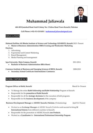 Muhammad Jaliawala
40/6 R/R Jamshed Road Amil Colony No. 2 Sidwa Road Town Karachi, Pakistan
Cell Phone: (+92)-313-2151855 | mohammad.jaliawala@gmail.com
EDUCATION
Shaheed Zulfikar Ali Bhuttu Institute of Science and Technology (SZABIST), Karachi 2015- Present
 Master of Business Administration (MBA Evening and Weekends): Marketing
Electives
1. Advertising
2. Experiential and Content Marketing
3. Brand Management
4. Media Planning and management
Iqra University, Main Campus, Karachi 2011-2014
 Bachelor of Business Administration (BBA-Hons)
Commecs Institute of Business and Emerging Sciences (CIBES), Karachi 2008-2010
 Secondary School Certificate (Intermediate): Commerce
WORK EXPERIENCE
Program Officer at Rabtt, Karachi March'16- Present
 To Manage the entire Rabtt Fellowship and Rabtt Scholarship Program in Karachi
 Responsible for the promotion of Rabtt Karachi
 Responsible for all the strategic decisions for the execution of both programs
 Responsible for the business development of the company
Business Development Manager at AIESEC Karachi, Pakistan, (Volunteering) April'14- Present
 Worked as an Exchange Manager of AIESEC Karachi Portfolios and succeed to bring 32
International Interns from different countries to Karachi.
 Responsible for the promotion of AIESEC Karachi core Products.
 Worked as a Coordinator for International Professional Internship Program
 