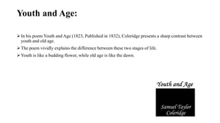 Youth and Age:
In his poem Youth and Age (1823, Published in 1832), Coleridge presents a sharp contrast between
youth and old age.
The poem vividly explains the difference between these two stages of life.
Youth is like a budding flower, while old age is like the dawn.
 