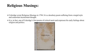 Religious Musings:
Coleridge wrote Religious Musings in 1794. It is a desultory poem suffering from a turgid style
and somewhat inconsistent thought.
It is, in fact, one of Coleridge’s first poems of critical merit and expresses his early feelings about
religion and politics.
 