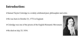 Introduction:
Samuel Taylor Coleridge is a widely celebrated poet, philosopher and critic.
He was born in October 21, 1772 in England.
Coleridge was one of the priests of the English Romantic Movement.
He died on July 25, 1834.
 