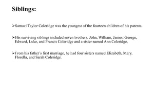 Siblings:
Samuel Taylor Coleridge was the youngest of the fourteen children of his parents.
His surviving siblings included seven brothers; John, William, James, George,
Edward, Luke, and Francis Coleridge and a sister named Ann Coleridge.
From his father’s first marriage, he had four sisters named Elizabeth, Mary,
Florella, and Sarah Coleridge.
 
