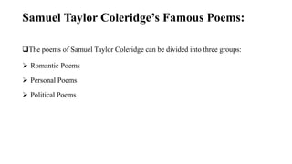 Samuel Taylor Coleridge’s Famous Poems:
The poems of Samuel Taylor Coleridge can be divided into three groups:
 Romantic Poems
 Personal Poems
 Political Poems
 