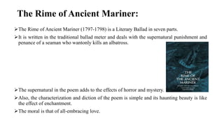 The Rime of Ancient Mariner:
The Rime of Ancient Mariner (1797-1798) is a Literary Ballad in seven parts.
It is written in the traditional ballad meter and deals with the supernatural punishment and
penance of a seaman who wantonly kills an albatross.
The supernatural in the poem adds to the effects of horror and mystery.
Also, the characterization and diction of the poem is simple and its haunting beauty is like
the effect of enchantment.
The moral is that of all-embracing love.
 