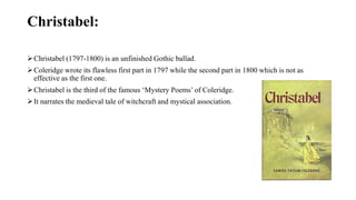 Christabel:
Christabel (1797-1800) is an unfinished Gothic ballad.
Coleridge wrote its flawless first part in 1797 while the second part in 1800 which is not as
effective as the first one.
Christabel is the third of the famous ‘Mystery Poems’ of Coleridge.
It narrates the medieval tale of witchcraft and mystical association.
 