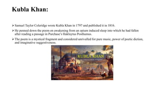 Kubla Khan:
Samuel Taylor Coleridge wrote Kubla Khan in 1797 and published it in 1816.
He penned down the poem on awakening from an opium induced sleep into which he had fallen
after reading a passage in Purchase’s Hakluytus Posthumus.
The poem is a mystical fragment and considered unrivalled for pure music, power of poetic diction,
and imaginative suggestiveness.
 