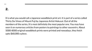 2.
X is what you would call a Japanese woodblock print art. It is part of a series called
Thirty Six Views of Mount Fuji by Japanese Artist Hokusai. Out of all the
members of the series, X is most definitely the most popular one. You may have
seen it on numerous articles from posters to paintings to other souvenirs. About
5000-8000 original woodblock prints were printed and nowadays, they fetch
upto $60,000 a piece.
 