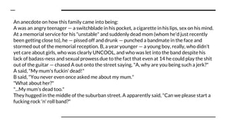 An anecdote on how this family came into being:
A was an angry teenager — a switchblade in his pocket, a cigarette in his lips, sex on his mind.
At a memorial service for his "unstable" and suddenly dead mom (whom he'd just recently
been getting close to), he — pissed off and drunk — punched a bandmate in the face and
stormed out of the memorial reception. B, a year younger — a young boy, really, who didn't
yet care about girls, who was clearly UNCOOL, and who was let into the band despite his
lack of badass-ness and sexual prowess due to the fact that even at 14 he could play the shit
out of the guitar — chased A out onto the street saying, "A, why are you being such a jerk?"
A said, "My mum's fuckin' dead!"
B said, "You never even once asked me about my mum."
"What about her?"
"...My mum's dead too."
They hugged in the middle of the suburban street. A apparently said, "Can we please start a
fucking rock 'n' roll band?"
 
