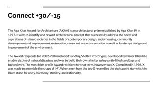 Connect +30/-15
The Aga Khan Award for Architecture (AKAA) is an architectural prize established by Aga Khan IV in
1977. It aims to identify and reward architectural concept that successfully address the needs and
aspirations of Islamic societies in the fields of contemporary design, social housing, community
development and improvement, restoration, reuse and area conservation, as well as landscape design and
improvement of the environment.
The Award recipients for 2002-2004 included Sandbag Shelter Prototypes, developed by Nader Khalili to
enable victims of natural disasters and war to build their own shelter using earth-filled sandbags and
barbed wire. The most high profile Award recipient for that term, however was X. Completed in 1998, X
was made to resemble the shape of ‘M’. When seen from the top X resembles the eight point star which in
Islam stand for unity, harmony, stability, and rationality.
 