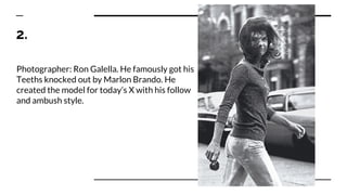 2.
Photographer: Ron Galella. He famously got his
Teeths knocked out by Marlon Brando. He
created the model for today’s X with his follow
and ambush style.
 