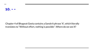 10. - -
Chapter 4 of Bhagwat Geeta contains a Sanskrit phrase ‘X’, which literally
translates to “Without effort, nothing is possible”. Where do we see X?
 