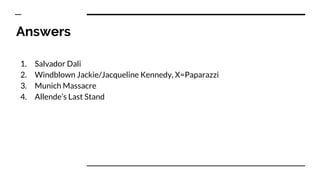 Answers
1. Salvador Dali
2. Windblown Jackie/Jacqueline Kennedy, X=Paparazzi
3. Munich Massacre
4. Allende’s Last Stand
 