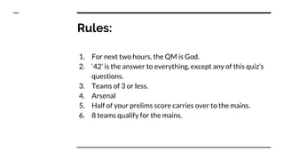 Rules:
1. For next two hours, the QM is God.
2. ‘42’ is the answer to everything, except any of this quiz’s
questions.
3. Teams of 3 or less.
4. Arsenal
5. Half of your prelims score carries over to the mains.
6. 8 teams qualify for the mains.
 