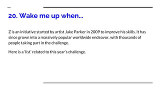 20. Wake me up when...
Z is an initiative started by artist Jake Parker in 2009 to improve his skills. It has
since grown into a massively popular worldwide endeavor, with thousands of
people taking part in the challenge.
Here is a ‘list’ related to this year’s challenge.
 
