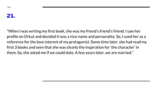 21.
“When I was writing my first book, she was my friend’s friend’s friend. I saw her
profile on Orkut and decided it was a nice name and personality. So, I used her as a
reference for the love interest of my protagonist. Some time later, she had read my
first 3 books and seen that she was clearly the inspiration for ‘the character’ in
them. So, she asked me if we could date. A few years later, we are married.”
 