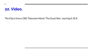 22. Video.
The Clip is from a CBC Television Movie ‘The Great War’, starring X. ID X.
 