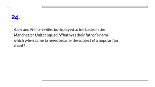 24.
Gary and Philip Neville, both played as full backs in the
Manchester United squad. What was their father’s name
which when came to news became the subject of a popular fan
chant?
 