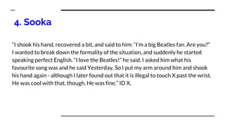 4. Sooka
“I shook his hand, recovered a bit, and said to him: “I’m a big Beatles fan. Are you?”
I wanted to break down the formality of the situation, and suddenly he started
speaking perfect English. “I love the Beatles!” he said. I asked him what his
favourite song was and he said Yesterday. So I put my arm around him and shook
his hand again - although I later found out that it is illegal to touch X past the wrist.
He was cool with that, though. He was fine.” ID X.
 