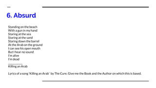 6. Absurd
Standing on the beach
With a gun in my hand
Staring at the sea
Staring at the sand
Staring down the barrel
At the Arab on the ground
I can see his open mouth
But I hear no sound
I'm alive
I'm dead
____________
Killing an Arab
Lyrics of a song ‘Killing an Arab’ by The Cure. Give me the Book and the Author on which this is based.
 