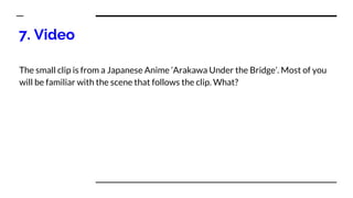 7. Video
The small clip is from a Japanese Anime ‘Arakawa Under the Bridge’. Most of you
will be familiar with the scene that follows the clip. What?
 