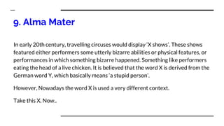 9. Alma Mater
In early 20th century, travelling circuses would display ‘X shows’. These shows
featured either performers some utterly bizarre abilities or physical features, or
performances in which something bizarre happened. Something like performers
eating the head of a live chicken. It is believed that the word X is derived from the
German word Y, which basically means ‘a stupid person’.
However, Nowadays the word X is used a very different context.
Take this X. Now..
 