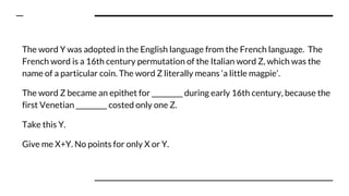 The word Y was adopted in the English language from the French language. The
French word is a 16th century permutation of the Italian word Z, which was the
name of a particular coin. The word Z literally means ‘a little magpie’.
The word Z became an epithet for _________ during early 16th century, because the
first Venetian _________ costed only one Z.
Take this Y.
Give me X+Y. No points for only X or Y.
 