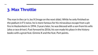 3. Max Throttle
The man in the car is Jos X (image on the next slide). While he only finished on
the podium in F1 twice, he is more famous for his miraculous escape from a pit
fire in Hockenheim in 1994. 3 years later, he was blessed with a son from his wife
(also a race driver). Fast forward to 2016, his son made his place in the history
books with a great feat. Gimme X and the feat. Part points.
 