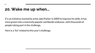 20. Wake me up when...
Z is an initiative started by artist Jake Parker in 2009 to improve his skills. It has
since grown into a massively popular worldwide endeavor, with thousands of
people taking part in the challenge.
Here is a ‘list’ related to this year’s challenge.
 