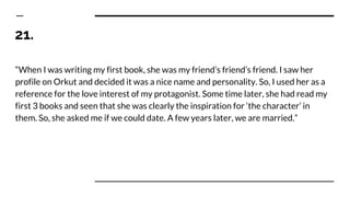 21.
“When I was writing my first book, she was my friend’s friend’s friend. I saw her
profile on Orkut and decided it was a nice name and personality. So, I used her as a
reference for the love interest of my protagonist. Some time later, she had read my
first 3 books and seen that she was clearly the inspiration for ‘the character’ in
them. So, she asked me if we could date. A few years later, we are married.”
 
