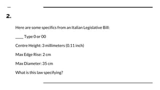 2.
Here are some specifics from an Italian Legislative Bill:
_____ Type 0 or 00
Centre Height: 3 millimeters (0.11 inch)
Max Edge Rise: 2 cm
Max Diameter: 35 cm
What is this law specifying?
 
