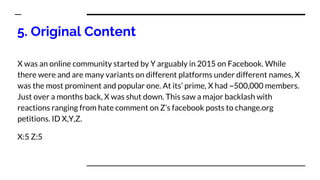 5. Original Content
X was an online community started by Y arguably in 2015 on Facebook. While
there were and are many variants on different platforms under different names, X
was the most prominent and popular one. At its’ prime, X had ~500,000 members.
Just over a months back, X was shut down. This saw a major backlash with
reactions ranging from hate comment on Z’s facebook posts to change.org
petitions. ID X,Y,Z.
X:5 Z:5
 