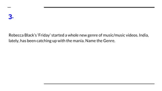 3.
Rebecca Black’s ‘Friday’ started a whole new genre of music/music videos. India,
lately, has been catching up with the mania. Name the Genre.
 