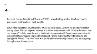 4.
Excerpt from a Blog titled ‘Back in 1982, I was dealing acid at Jim Morrison’s
grave and that’s when I first met X’.
What’s the worst that could happen? Those six little words… I think we all know what I’m
talking about. We can all point to times in our lives where we’ve said, “What’s the worst that
can happen?” only to have the worst that could happen actually happen and turn out to be
way worse than we could’ve possibly imagined. For me that would have to be going and
seeing Pink Floyd’s “The Wall” with X in 1983 while we were high on acid and he was going
through a transitional phase.
 